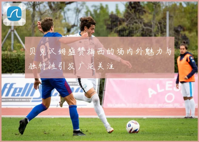 贝克汉姆盛赞梅西的场内外魅力与独特性引发广泛关注