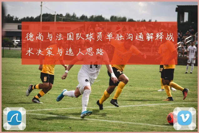 德尚与法国队球员单独沟通解释战术决策与选人思路