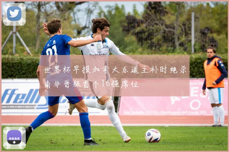 世界杯早报加拿大东道主补时绝杀南非晋级首个16强席位