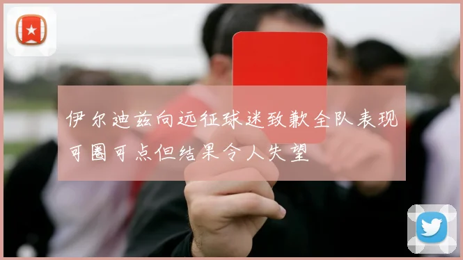 伊尔迪兹向远征球迷致歉全队表现可圈可点但结果令人失望