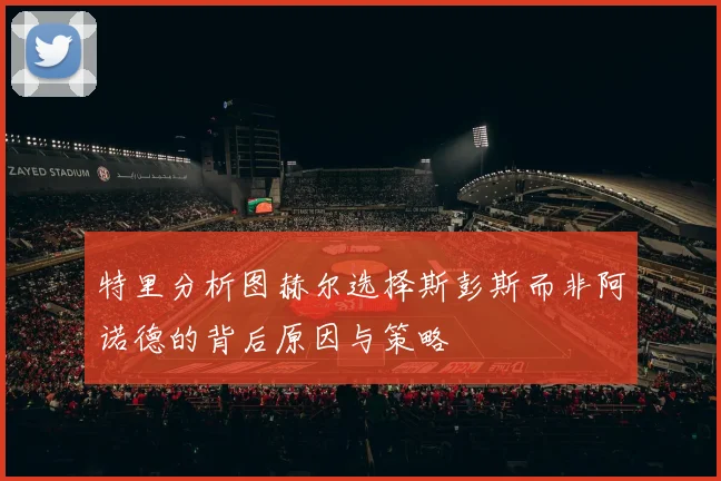 特里分析图赫尔选择斯彭斯而非阿诺德的背后原因与策略