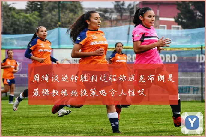 周琦谈逆转胜利过程称迈克布朗是最强教练轮换策略令人惊叹