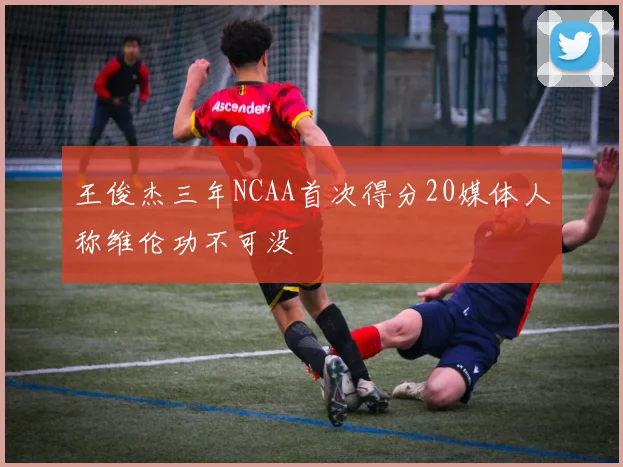 王俊杰三年NCAA首次得分20媒体人称维伦功不可没