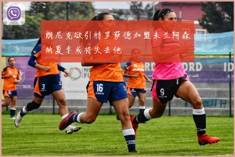 朗尼克欲引特罗萨德加盟米兰阿森纳夏季或将失去他