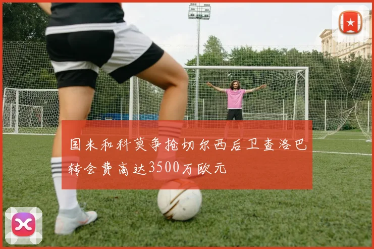 国米和科莫争抢切尔西后卫查洛巴转会费高达3500万欧元