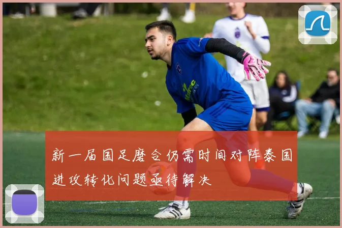 新一届国足磨合仍需时间对阵泰国进攻转化问题亟待解决