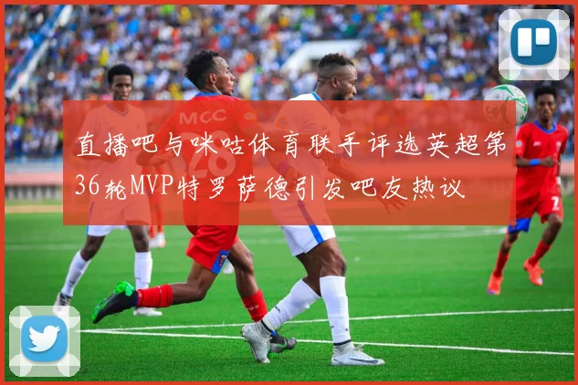 直播吧与咪咕体育联手评选英超第36轮MVP特罗萨德引发吧友热议