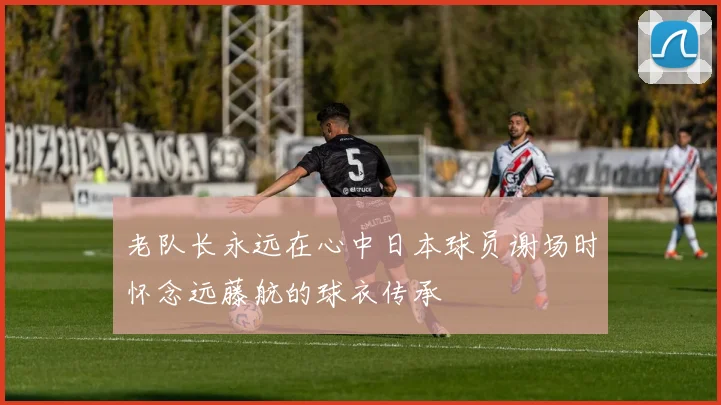老队长永远在心中日本球员谢场时怀念远藤航的球衣传承
