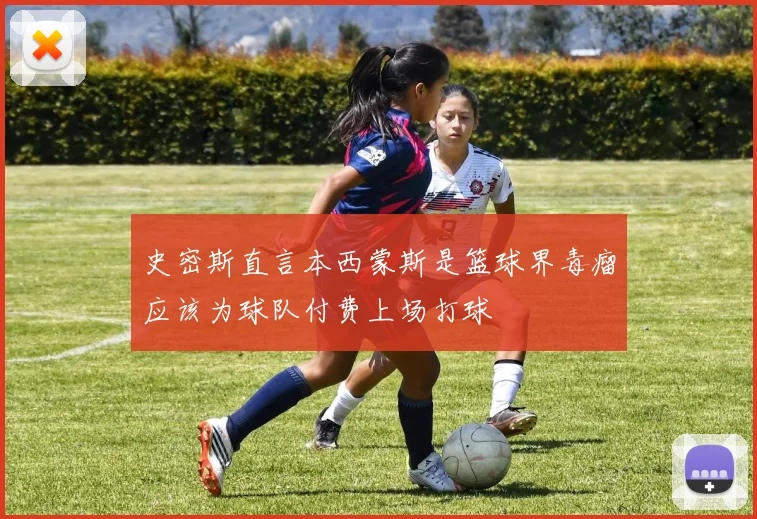 史密斯直言本西蒙斯是篮球界毒瘤应该为球队付费上场打球