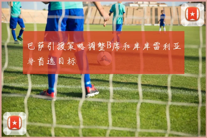 巴萨引援策略调整B席和库库雷利亚非首选目标