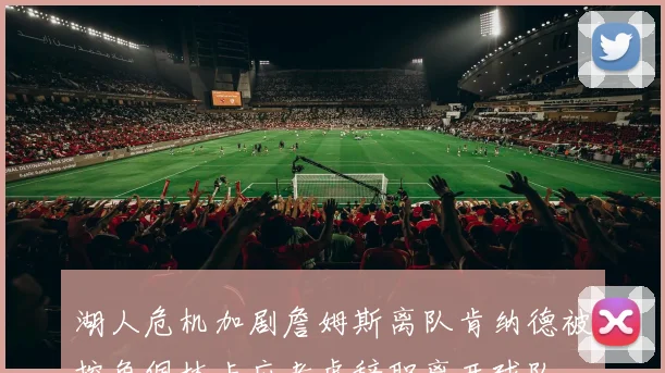 湖人危机加剧詹姆斯离队肯纳德被挖角佩林卡应考虑辞职离开球队