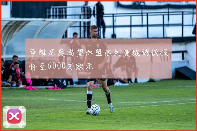 萨维尼奥渴望加盟热刺曼城调低报价至6000万欧元