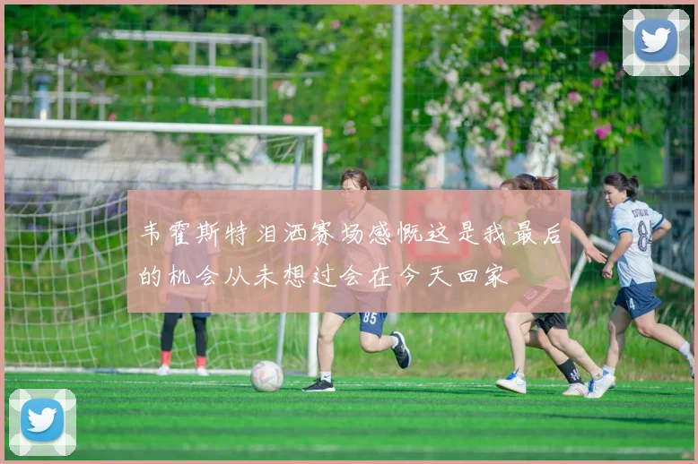 韦霍斯特泪洒赛场感慨这是我最后的机会从未想过会在今天回家