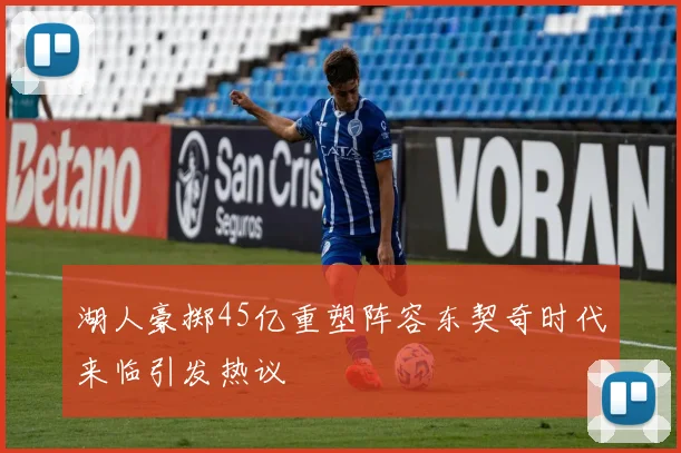 湖人豪掷45亿重塑阵容东契奇时代来临引发热议
